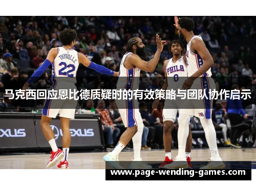 马克西回应恩比德质疑时的有效策略与团队协作启示 马克西回应恩比德质疑时的有效策略与团队协作启示